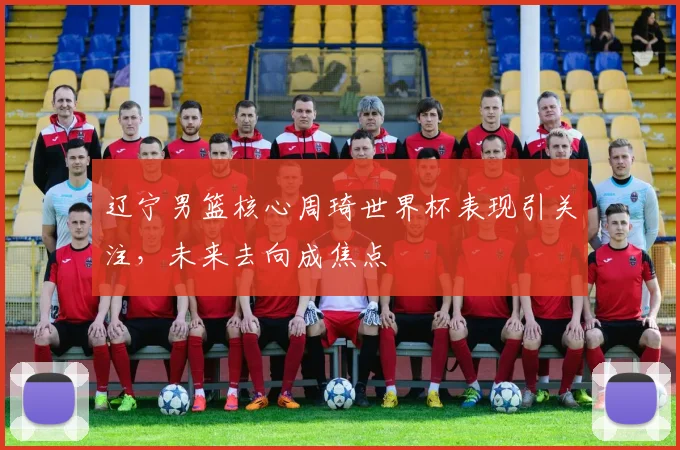 辽宁男篮核心周琦世界杯表现引关注，未来去向成焦点