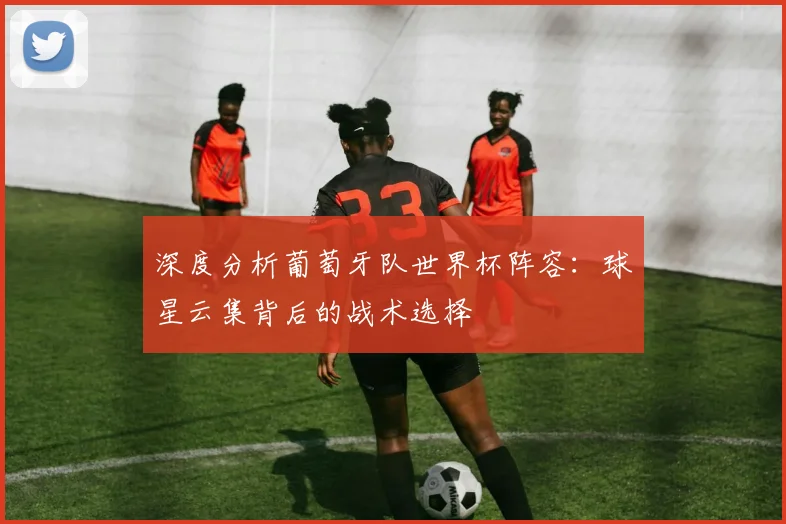 深度分析葡萄牙队世界杯阵容:球星云集背后的战术选择