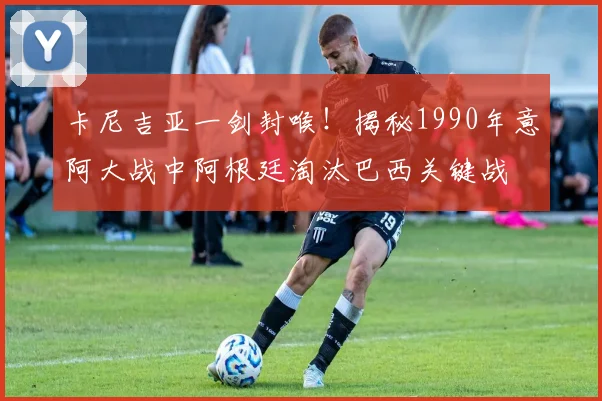 卡尼吉亚一剑封喉！揭秘1990年意阿大战中阿根廷淘汰巴西关键战