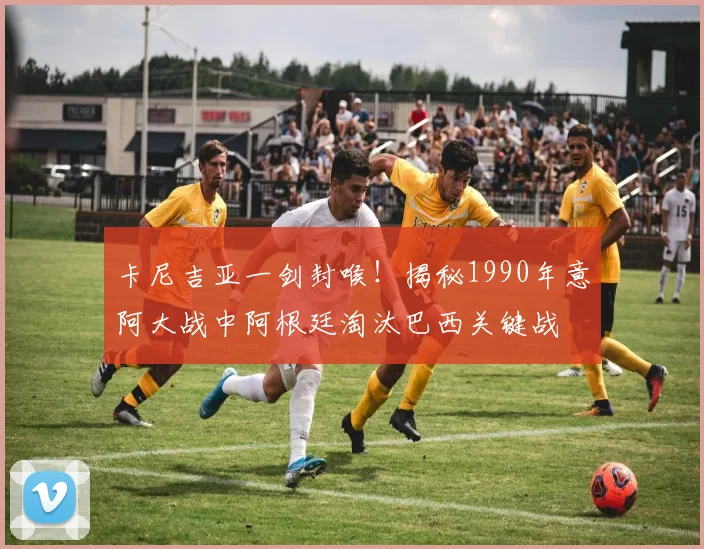 卡尼吉亚一剑封喉！揭秘1990年意阿大战中阿根廷淘汰巴西关键战