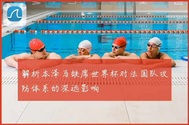 解析本泽马缺席世界杯对法国队攻防体系的深远影响