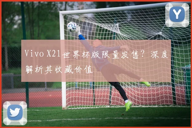 Vivo X21世界杯版限量发售?深度解析其收藏价值