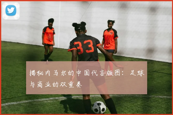 揭秘内马尔的中国代言版图：足球与商业的双重奏