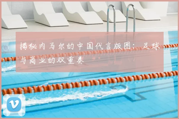 揭秘内马尔的中国代言版图：足球与商业的双重奏