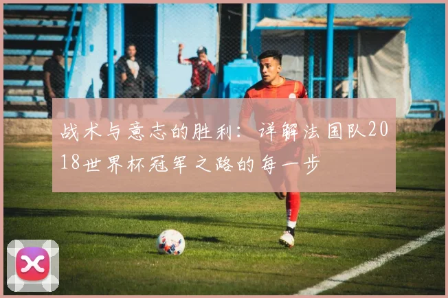 战术与意志的胜利:详解法国队2018世界杯冠军之路的每一步