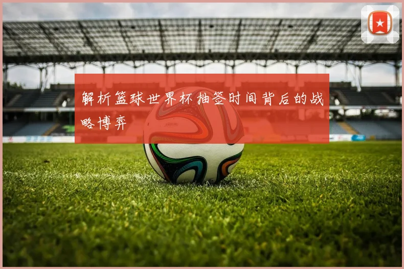 解析篮球世界杯抽签时间背后的战略博弈