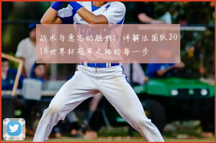战术与意志的胜利:详解法国队2018世界杯冠军之路的每一步