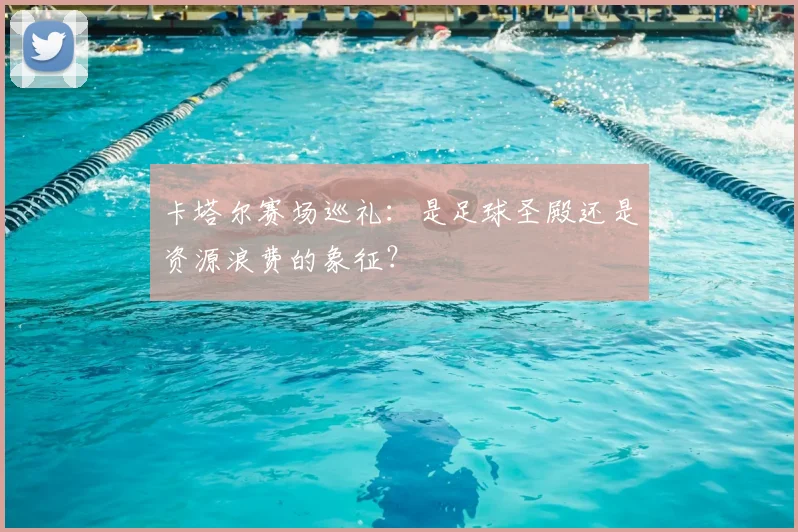 卡塔尔赛场巡礼：是足球圣殿还是资源浪费的象征？