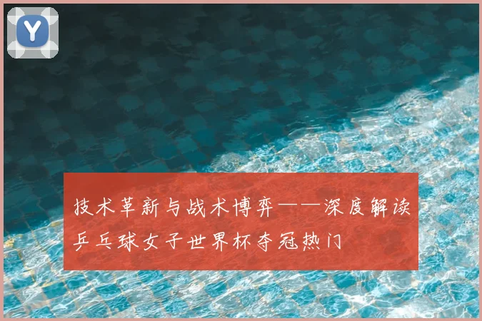 技术革新与战术博弈——深度解读乒乓球女子世界杯夺冠热门