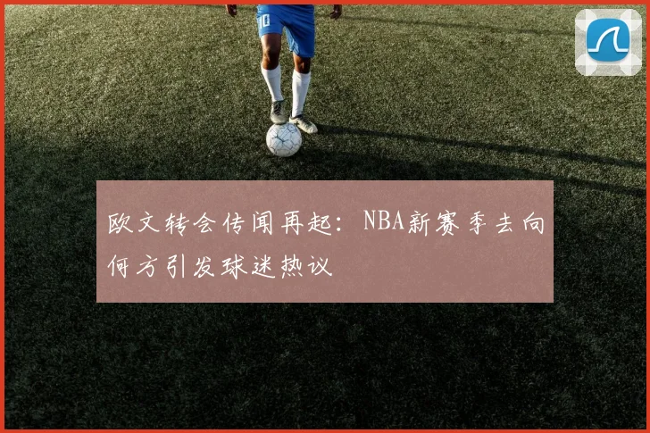 欧文转会传闻再起：NBA新赛季去向何方引发球迷热议