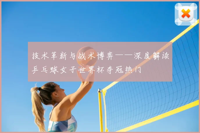 技术革新与战术博弈——深度解读乒乓球女子世界杯夺冠热门