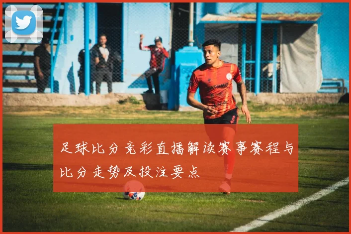 足球比分竞彩直播解读赛事赛程与比分走势及投注要点