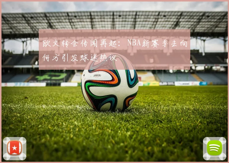 欧文转会传闻再起：NBA新赛季去向何方引发球迷热议