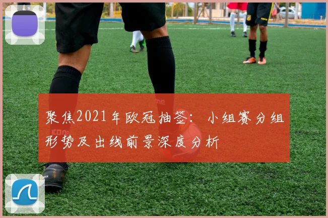 聚焦2021年欧冠抽签：小组赛分组形势及出线前景深度分析